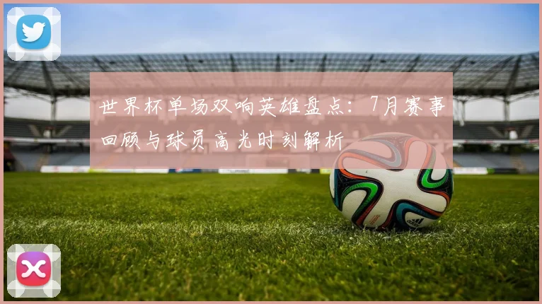 世界杯单场双响英雄盘点:7月赛事回顾与球员高光时刻解析