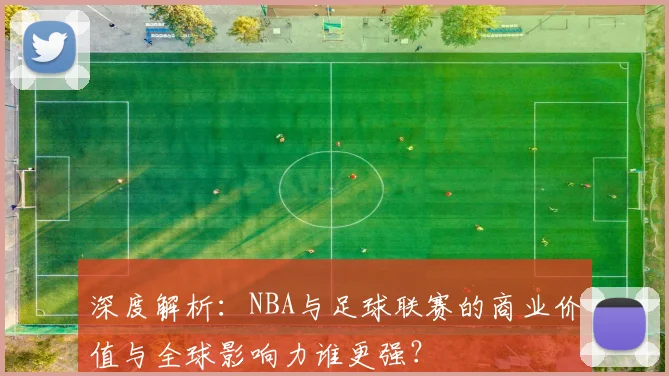 深度解析：NBA与足球联赛的商业价值与全球影响力谁更强？