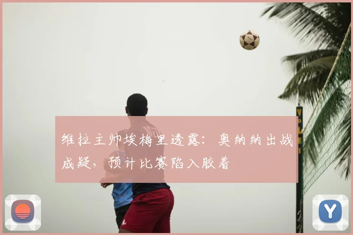 维拉主帅埃梅里透露：奥纳纳出战成疑，预计比赛陷入胶着