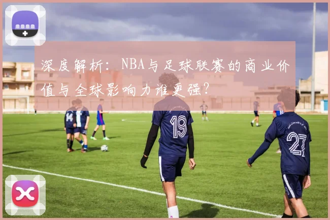 深度解析：NBA与足球联赛的商业价值与全球影响力谁更强？