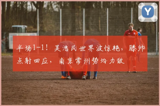 半场1-1！吴浩民世界波惊艳，滕帅点射回应，南京常州势均力敌