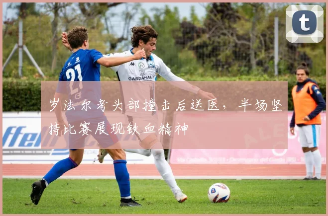 岁法尔考头部撞击后送医，半场坚持比赛展现铁血精神
