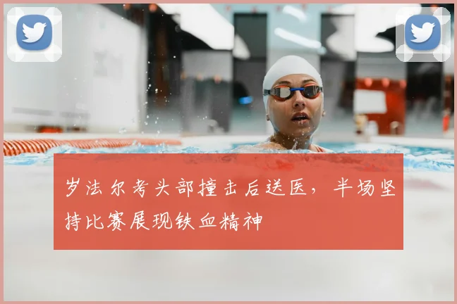 岁法尔考头部撞击后送医，半场坚持比赛展现铁血精神