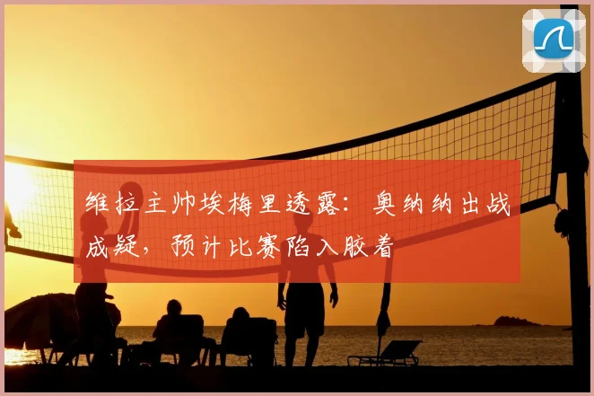 维拉主帅埃梅里透露：奥纳纳出战成疑，预计比赛陷入胶着